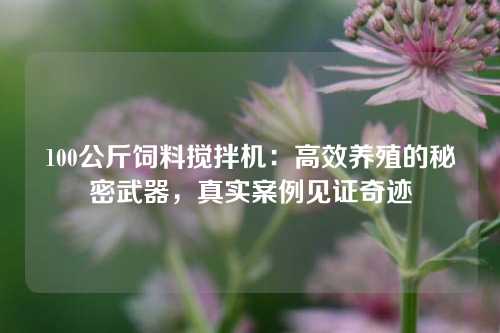 100公斤饲料搅拌机：高效养殖的秘密武器，真实案例见证奇迹