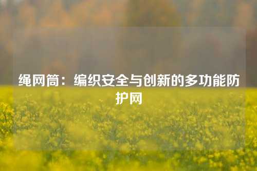 绳网筒：编织安全与创新的多功能防护网